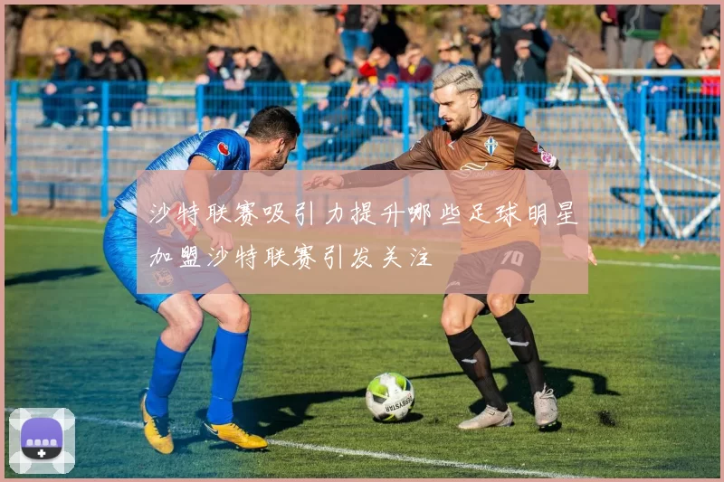沙特联赛吸引力提升哪些足球明星加盟沙特联赛引发关注