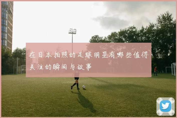 在日本拍照的足球明星有哪些值得关注的瞬间与故事