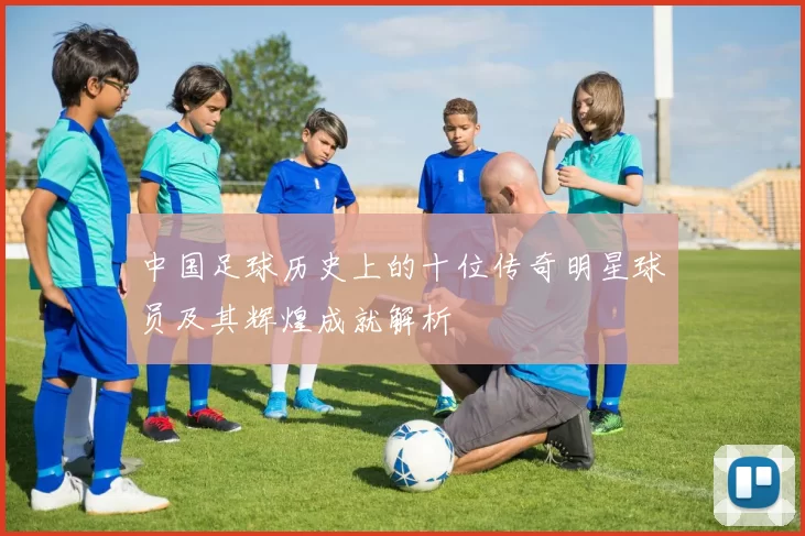 中国足球历史上的十位传奇明星球员及其辉煌成就解析