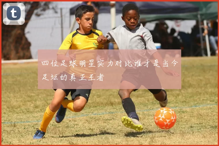 四位足球明星实力对比谁才是当今足坛的真正王者