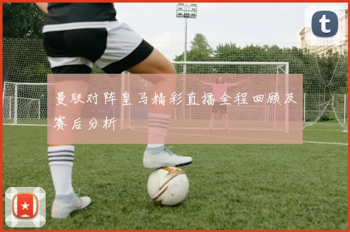 曼联对阵皇马精彩直播全程回顾及赛后分析