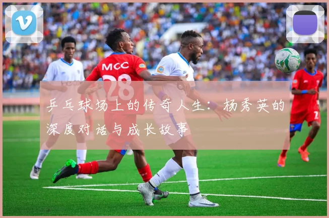 乒乓球场上的传奇人生：杨秀英的深度对话与成长故事