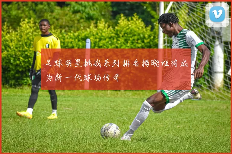 足球明星挑战系列排名揭晓谁将成为新一代球场传奇