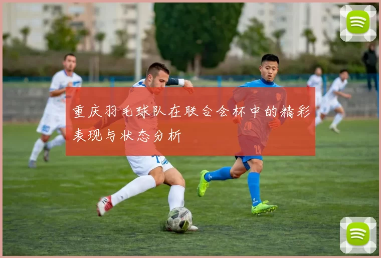 重庆羽毛球队在联合会杯中的精彩表现与状态分析