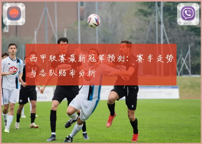 西甲联赛最新冠军预测：赛季走势与各队赔率分析