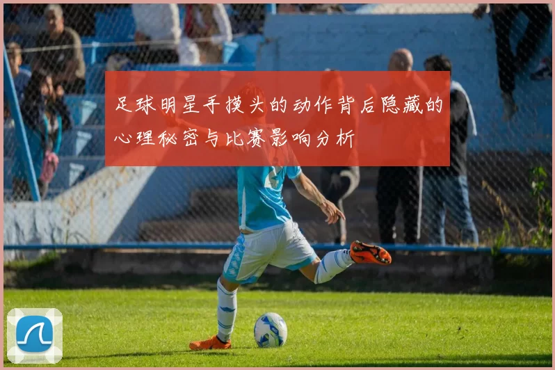 足球明星手摸头的动作背后隐藏的心理秘密与比赛影响分析