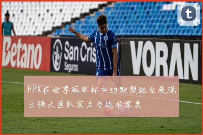 FPX在世界冠军杯中的默契配合展现出强大团队实力与战术深度