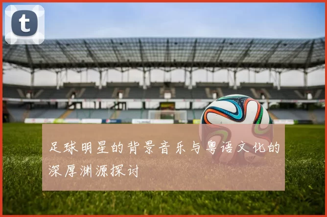 足球明星的背景音乐与粤语文化的深厚渊源探讨