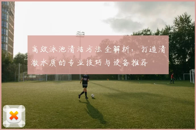 高效泳池清洁方法全解析，打造清澈水质的专业技巧与设备推荐