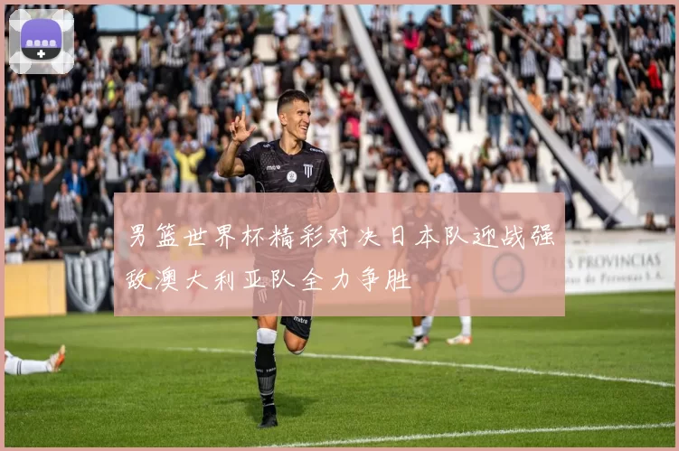 男篮世界杯精彩对决日本队迎战强敌澳大利亚队全力争胜