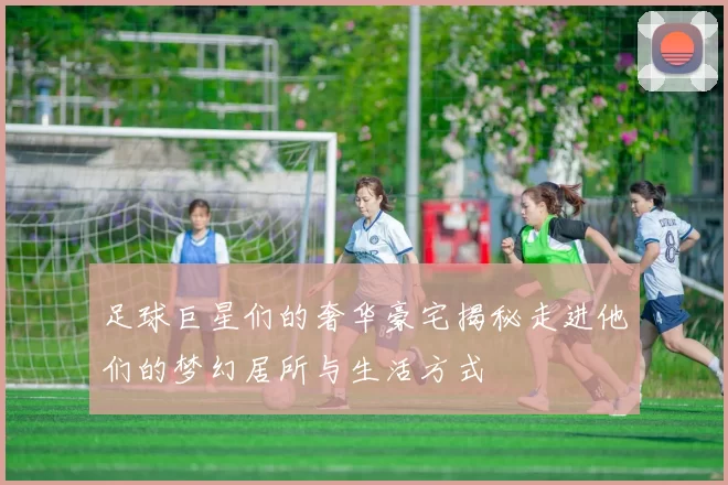 足球巨星们的奢华豪宅揭秘走进他们的梦幻居所与生活方式
