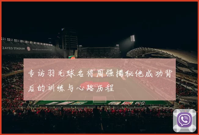 专访羽毛球名将周强揭秘他成功背后的训练与心路历程