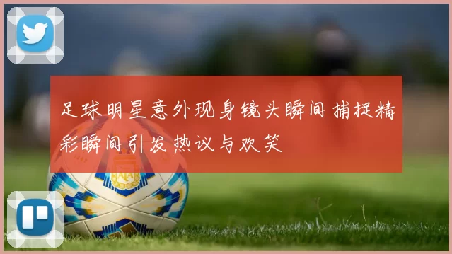足球明星意外现身镜头瞬间捕捉精彩瞬间引发热议与欢笑