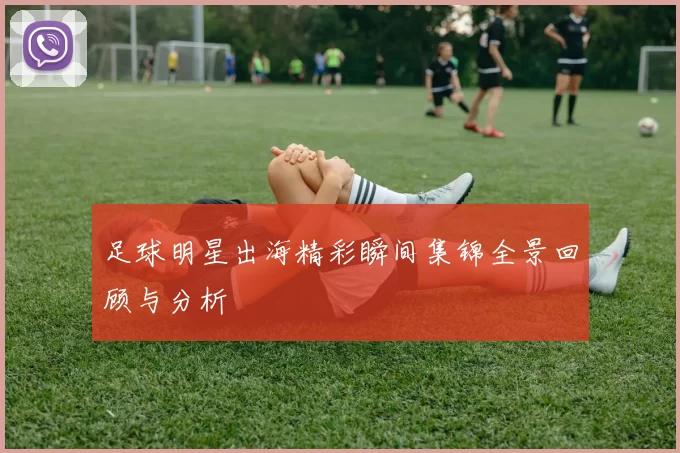 足球明星出海精彩瞬间集锦全景回顾与分析