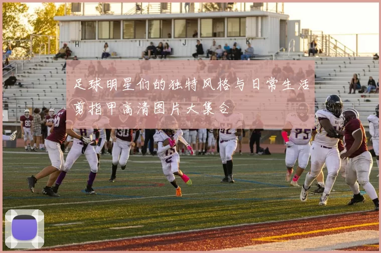 足球明星们的独特风格与日常生活剪指甲高清图片大集合