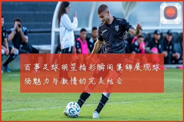 百事足球明星精彩瞬间集锦展现球场魅力与激情的完美结合