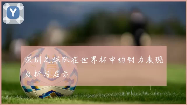 深圳足球队在世界杯中的耐力表现分析与启示