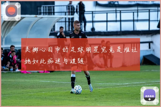 美娜心目中的足球明星究竟是谁让她如此痴迷与追随