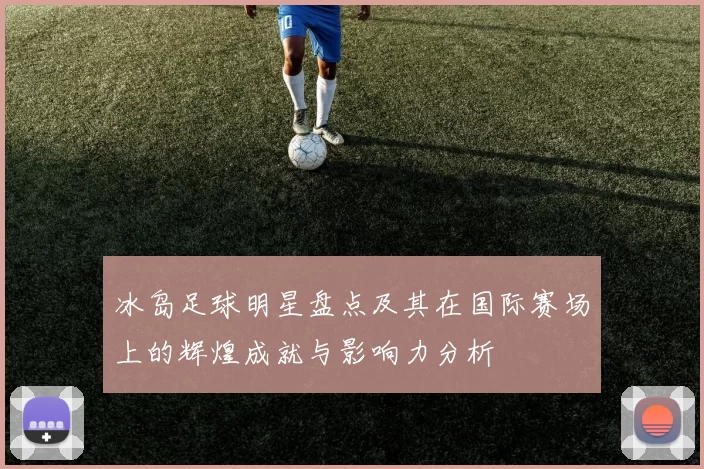 冰岛足球明星盘点及其在国际赛场上的辉煌成就与影响力分析
