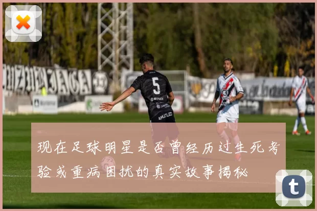 现在足球明星是否曾经历过生死考验或重病困扰的真实故事揭秘