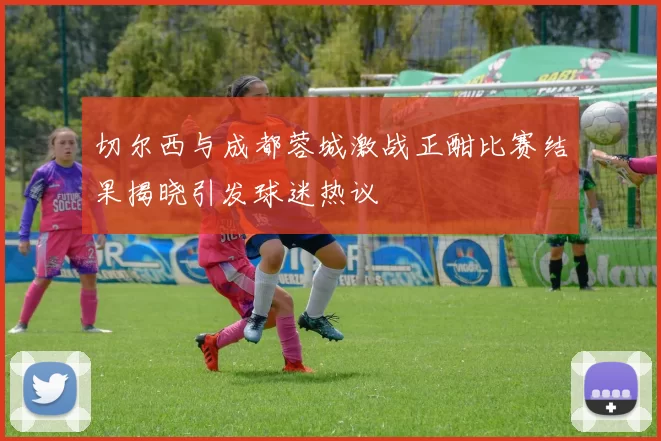 切尔西与成都蓉城激战正酣比赛结果揭晓引发球迷热议