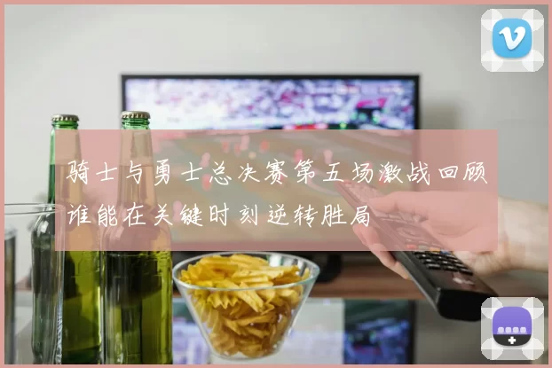 骑士与勇士总决赛第五场激战回顾谁能在关键时刻逆转胜局