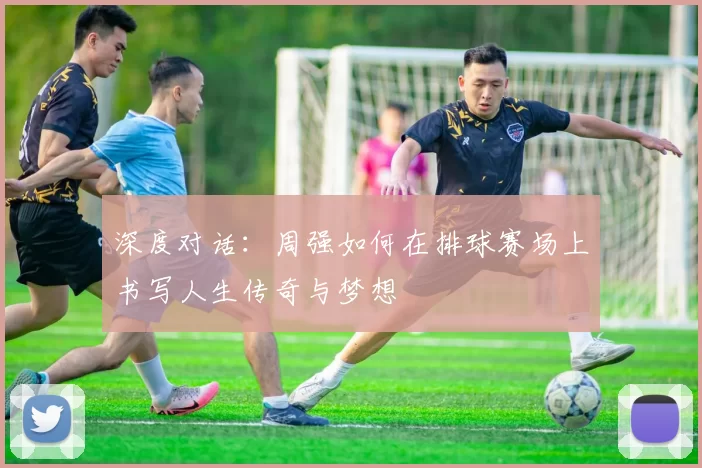 深度对话：周强如何在排球赛场上书写人生传奇与梦想