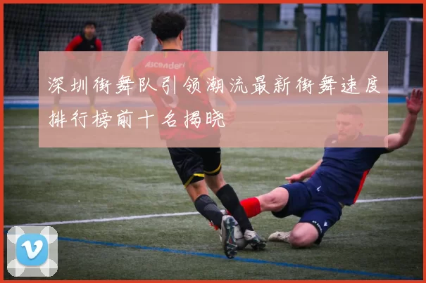 深圳街舞队引领潮流最新街舞速度排行榜前十名揭晓
