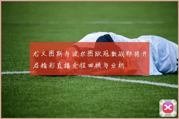 尤文图斯与波尔图欧冠激战即将开启精彩直播全程回顾与分析