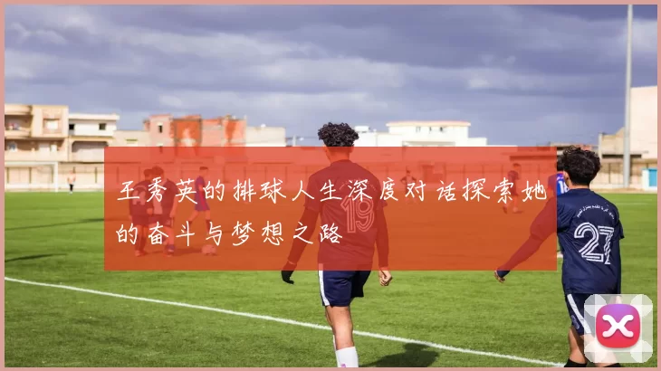王秀英的排球人生深度对话探索她的奋斗与梦想之路