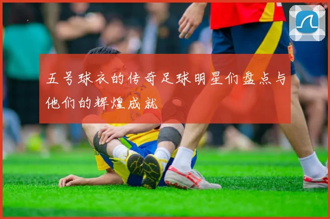 五号球衣的传奇足球明星们盘点与他们的辉煌成就