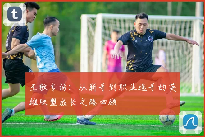 王敏专访：从新手到职业选手的英雄联盟成长之路回顾