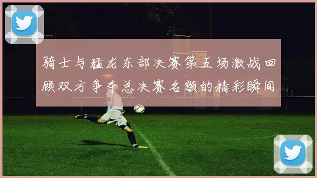 骑士与猛龙东部决赛第五场激战回顾双方争夺总决赛名额的精彩瞬间