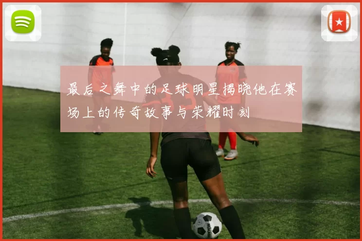 最后之舞中的足球明星揭晓他在赛场上的传奇故事与荣耀时刻