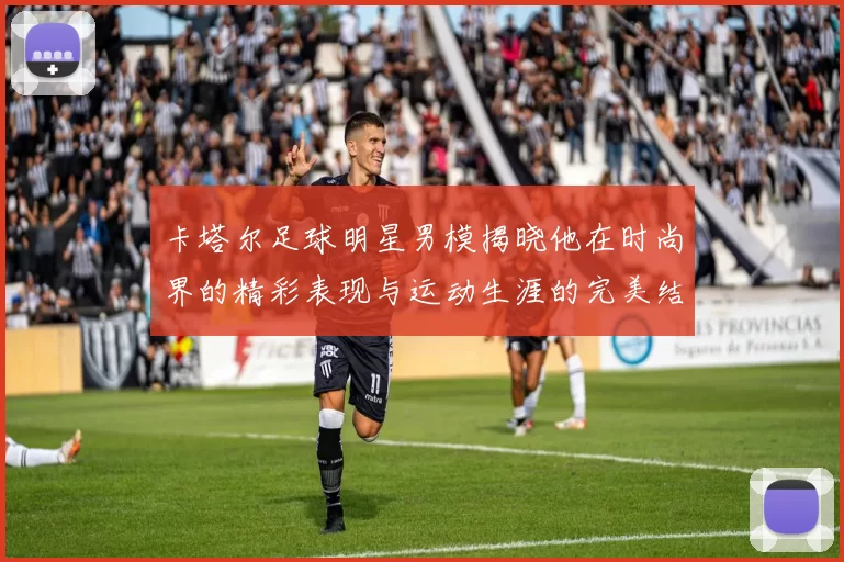 卡塔尔足球明星男模揭晓他在时尚界的精彩表现与运动生涯的完美结合