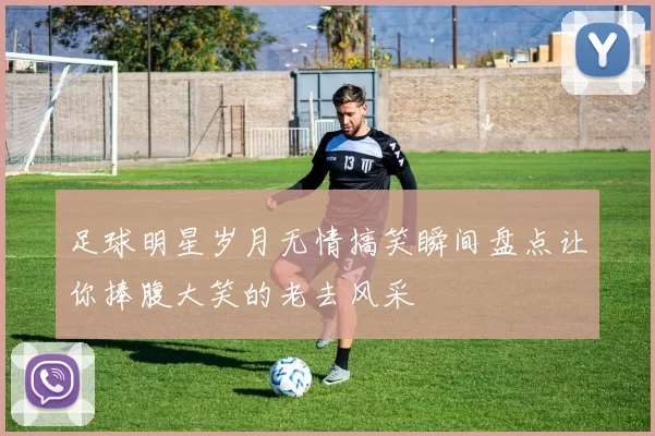 足球明星岁月无情搞笑瞬间盘点让你捧腹大笑的老去风采