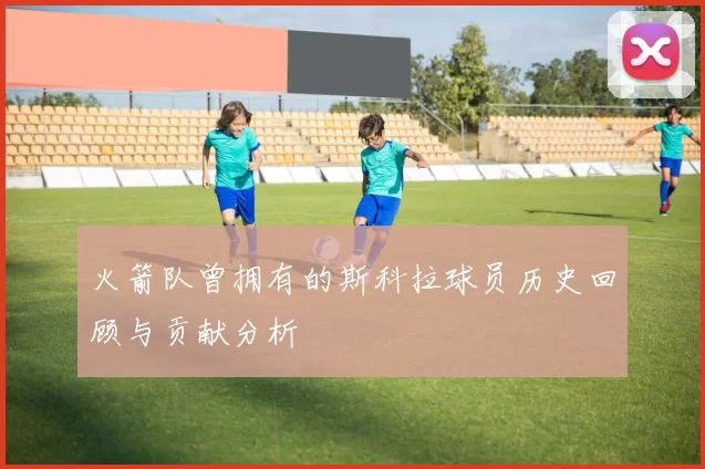 火箭队曾拥有的斯科拉球员历史回顾与贡献分析