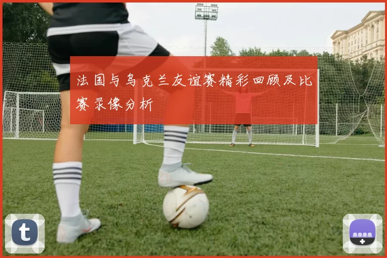法国与乌克兰友谊赛精彩回顾及比赛录像分析