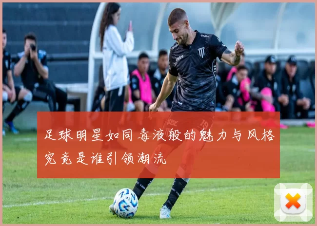 足球明星如同毒液般的魅力与风格究竟是谁引领潮流