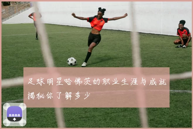 足球明星哈佛茨的职业生涯与成就揭秘你了解多少