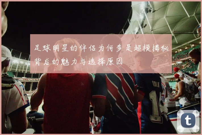 足球明星的伴侣为何多是超模揭秘背后的魅力与选择原因
