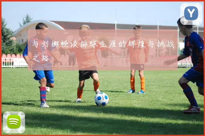 与刘娜畅谈排球生涯的辉煌与挑战之路
