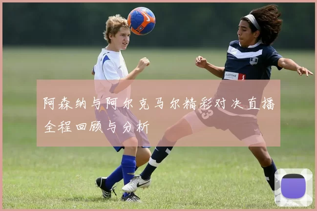 阿森纳与阿尔克马尔精彩对决直播全程回顾与分析