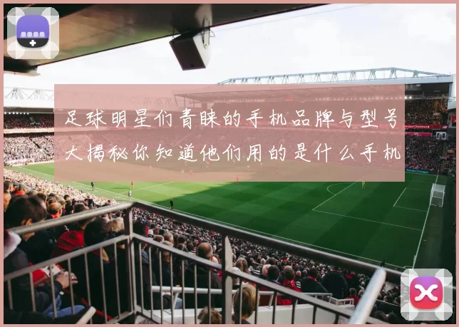 足球明星们青睐的手机品牌与型号大揭秘你知道他们用的是什么手机吗