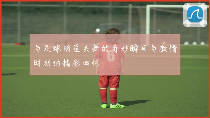 与足球明星共舞的奇妙瞬间与激情时刻的精彩回忆