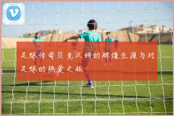 足球传奇贝克汉姆的辉煌生涯与对足球的热爱之旅