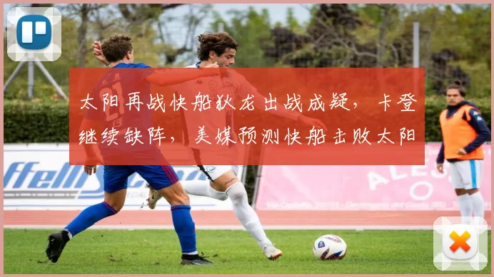 太阳再战快船狄龙出战成疑，卡登继续缺阵，美媒预测快船击败太阳
