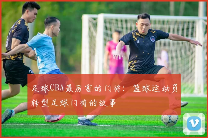 足球CBA最厉害的门将：篮球运动员转型足球门将的故事