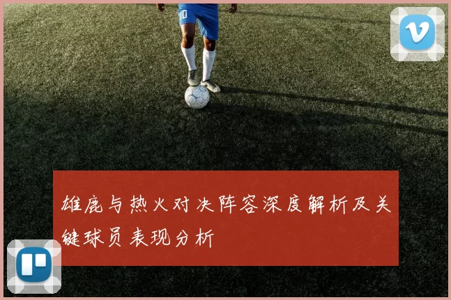 雄鹿与热火对决阵容深度解析及关键球员表现分析