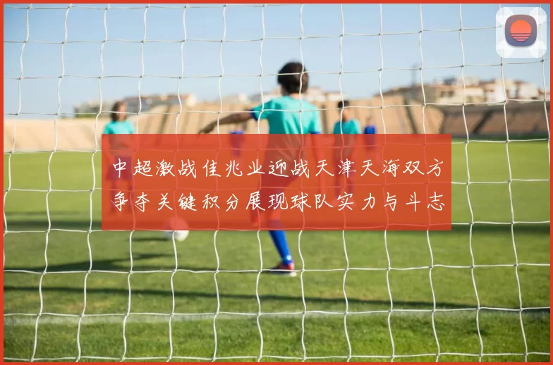 中超激战佳兆业迎战天津天海双方争夺关键积分展现球队实力与斗志